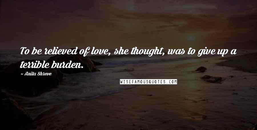 Anita Shreve Quotes: To be relieved of love, she thought, was to give up a terrible burden.