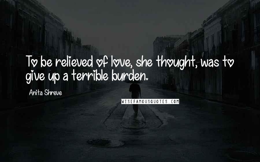 Anita Shreve Quotes: To be relieved of love, she thought, was to give up a terrible burden.