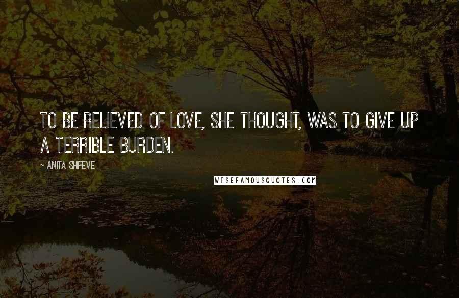 Anita Shreve Quotes: To be relieved of love, she thought, was to give up a terrible burden.