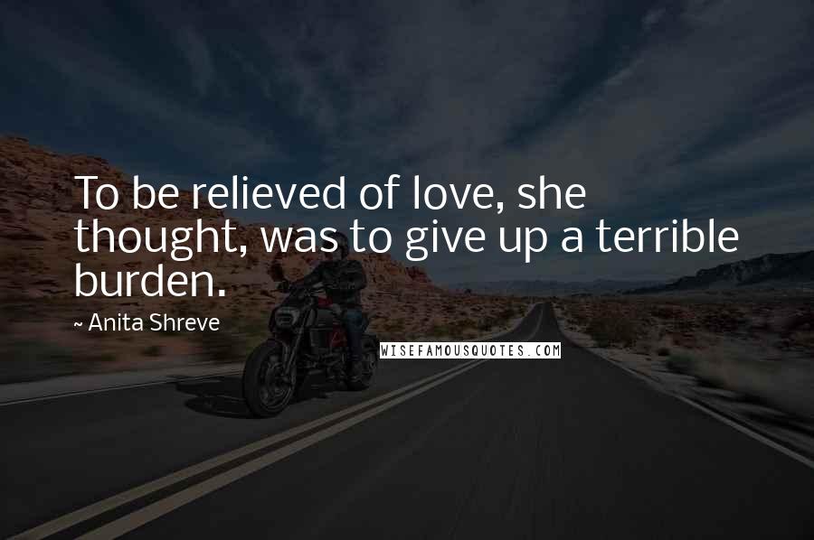 Anita Shreve Quotes: To be relieved of love, she thought, was to give up a terrible burden.