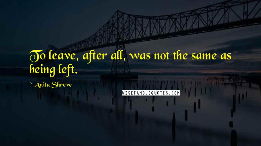 Anita Shreve Quotes: To leave, after all, was not the same as being left.