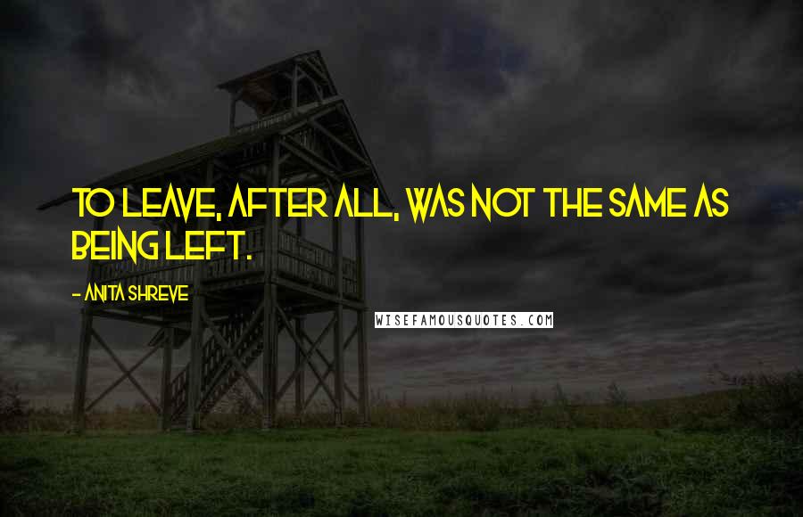 Anita Shreve Quotes: To leave, after all, was not the same as being left.