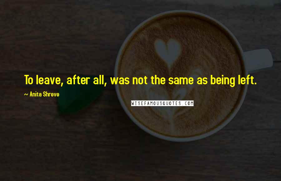 Anita Shreve Quotes: To leave, after all, was not the same as being left.