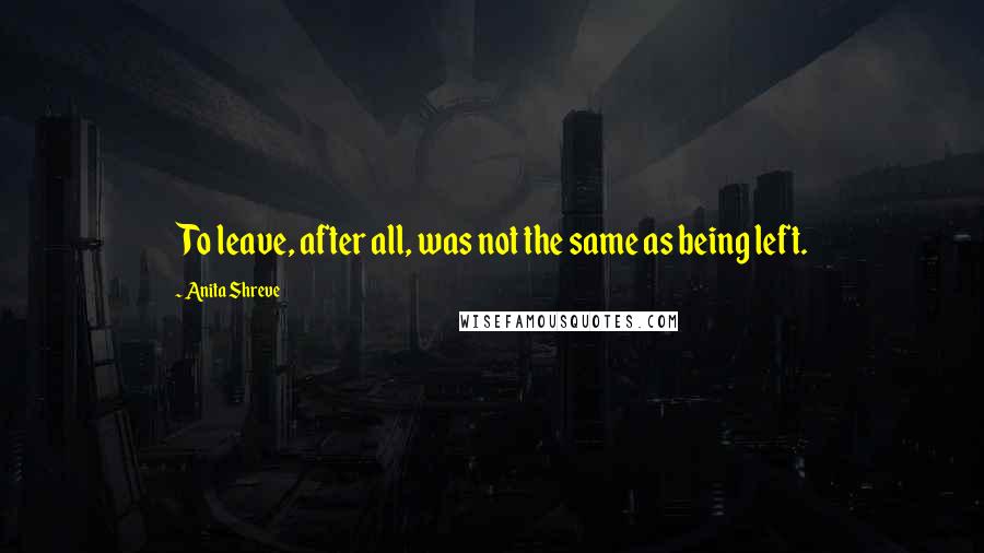 Anita Shreve Quotes: To leave, after all, was not the same as being left.