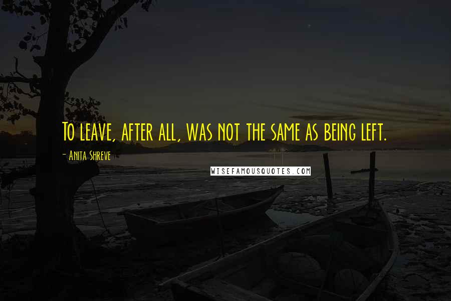 Anita Shreve Quotes: To leave, after all, was not the same as being left.