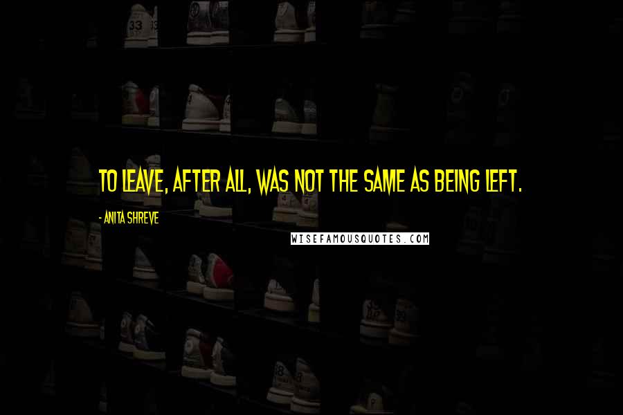 Anita Shreve Quotes: To leave, after all, was not the same as being left.