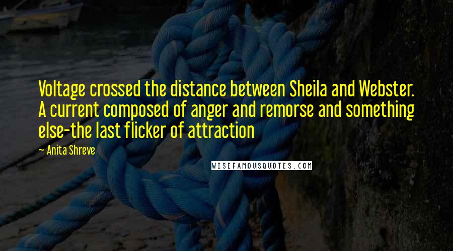 Anita Shreve Quotes: Voltage crossed the distance between Sheila and Webster. A current composed of anger and remorse and something else-the last flicker of attraction