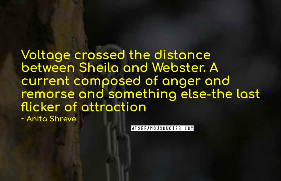 Anita Shreve Quotes: Voltage crossed the distance between Sheila and Webster. A current composed of anger and remorse and something else-the last flicker of attraction