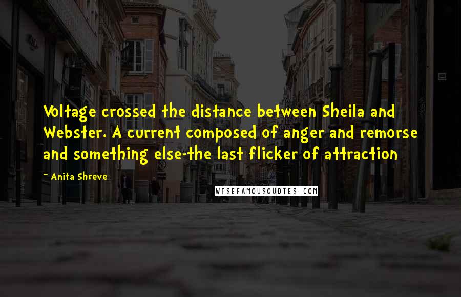 Anita Shreve Quotes: Voltage crossed the distance between Sheila and Webster. A current composed of anger and remorse and something else-the last flicker of attraction