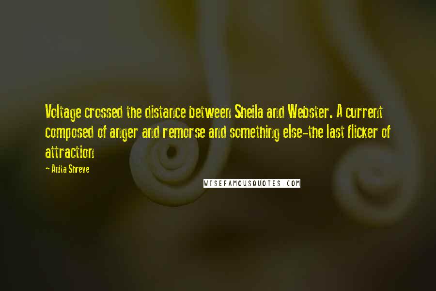 Anita Shreve Quotes: Voltage crossed the distance between Sheila and Webster. A current composed of anger and remorse and something else-the last flicker of attraction