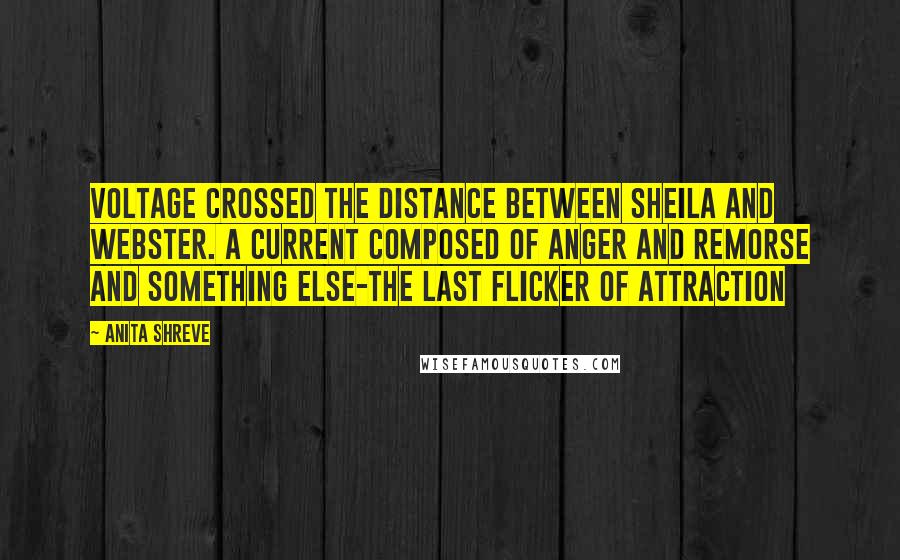 Anita Shreve Quotes: Voltage crossed the distance between Sheila and Webster. A current composed of anger and remorse and something else-the last flicker of attraction