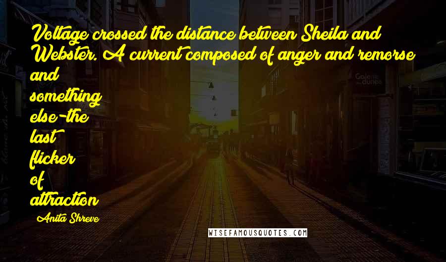 Anita Shreve Quotes: Voltage crossed the distance between Sheila and Webster. A current composed of anger and remorse and something else-the last flicker of attraction