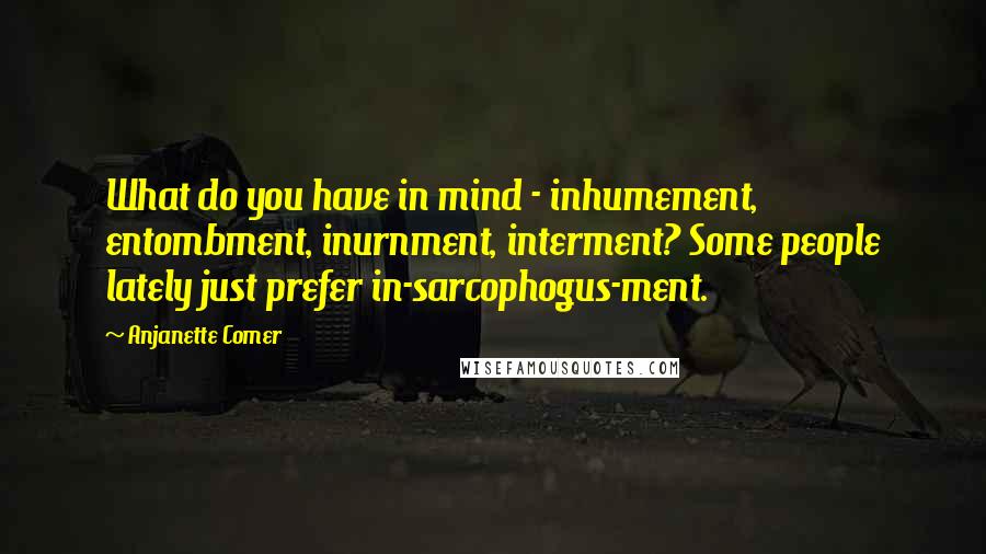 Anjanette Comer Quotes: What do you have in mind - inhumement, entombment, inurnment, interment? Some people lately just prefer in-sarcophogus-ment.