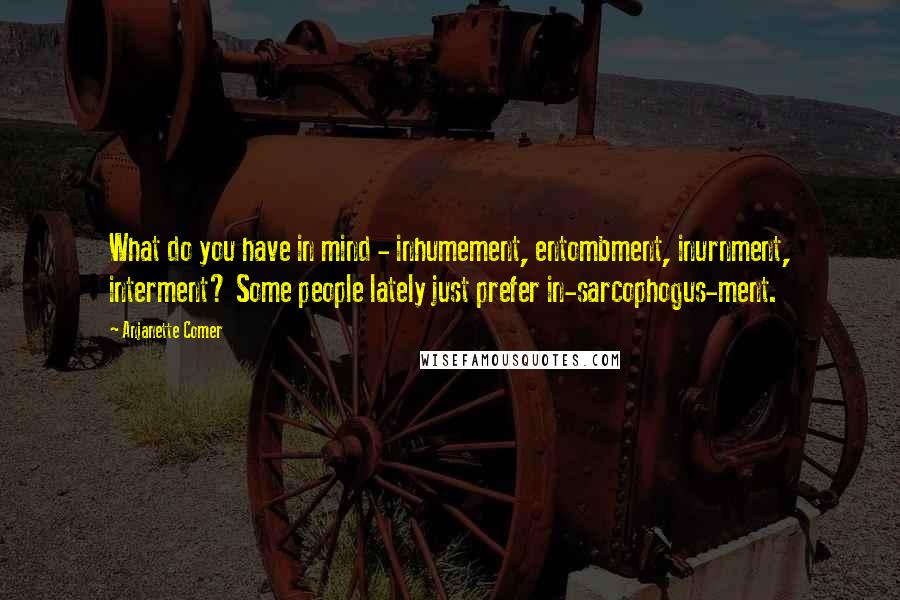 Anjanette Comer Quotes: What do you have in mind - inhumement, entombment, inurnment, interment? Some people lately just prefer in-sarcophogus-ment.