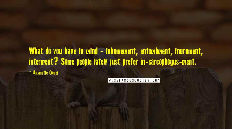 Anjanette Comer Quotes: What do you have in mind - inhumement, entombment, inurnment, interment? Some people lately just prefer in-sarcophogus-ment.