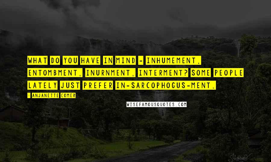 Anjanette Comer Quotes: What do you have in mind - inhumement, entombment, inurnment, interment? Some people lately just prefer in-sarcophogus-ment.