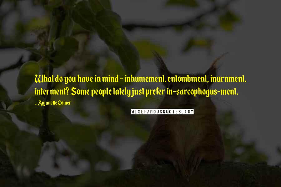 Anjanette Comer Quotes: What do you have in mind - inhumement, entombment, inurnment, interment? Some people lately just prefer in-sarcophogus-ment.