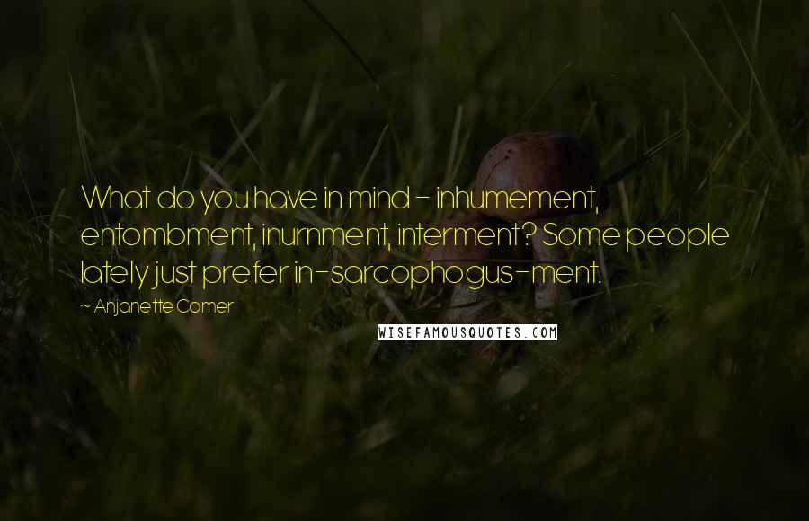 Anjanette Comer Quotes: What do you have in mind - inhumement, entombment, inurnment, interment? Some people lately just prefer in-sarcophogus-ment.