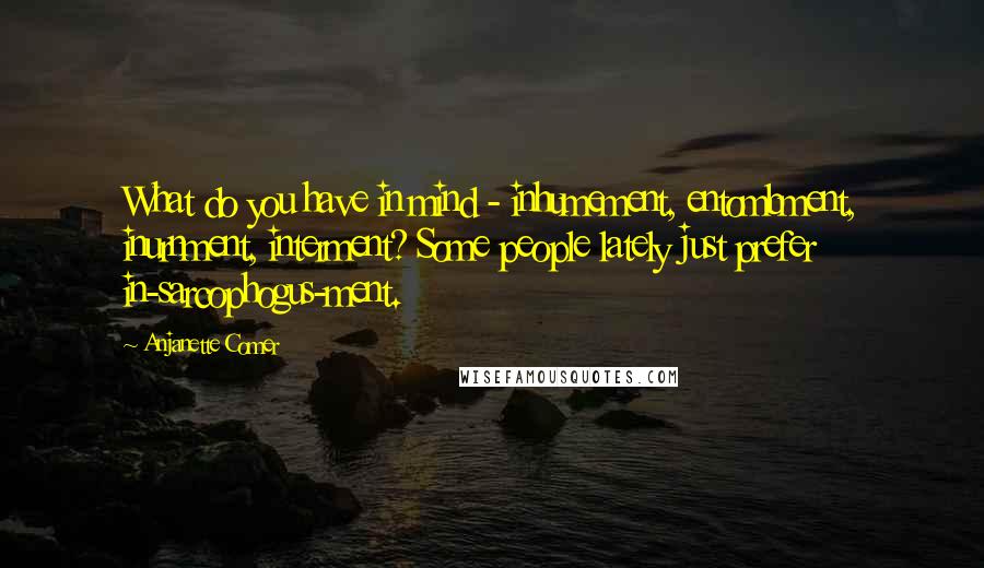 Anjanette Comer Quotes: What do you have in mind - inhumement, entombment, inurnment, interment? Some people lately just prefer in-sarcophogus-ment.