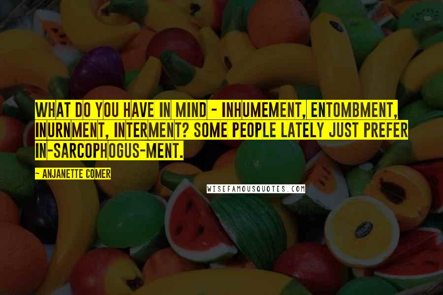 Anjanette Comer Quotes: What do you have in mind - inhumement, entombment, inurnment, interment? Some people lately just prefer in-sarcophogus-ment.