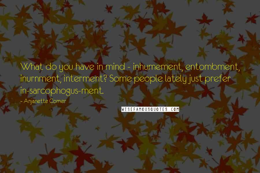 Anjanette Comer Quotes: What do you have in mind - inhumement, entombment, inurnment, interment? Some people lately just prefer in-sarcophogus-ment.