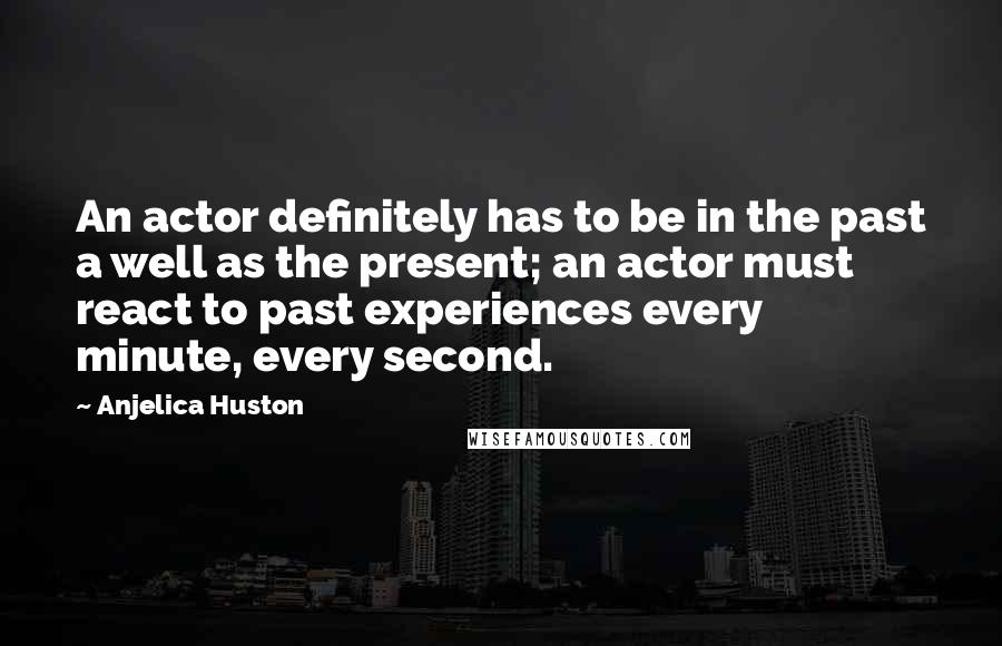 Anjelica Huston Quotes: An actor definitely has to be in the past a well as the present; an actor must react to past experiences every minute, every second.