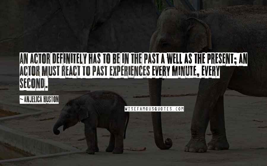 Anjelica Huston Quotes: An actor definitely has to be in the past a well as the present; an actor must react to past experiences every minute, every second.