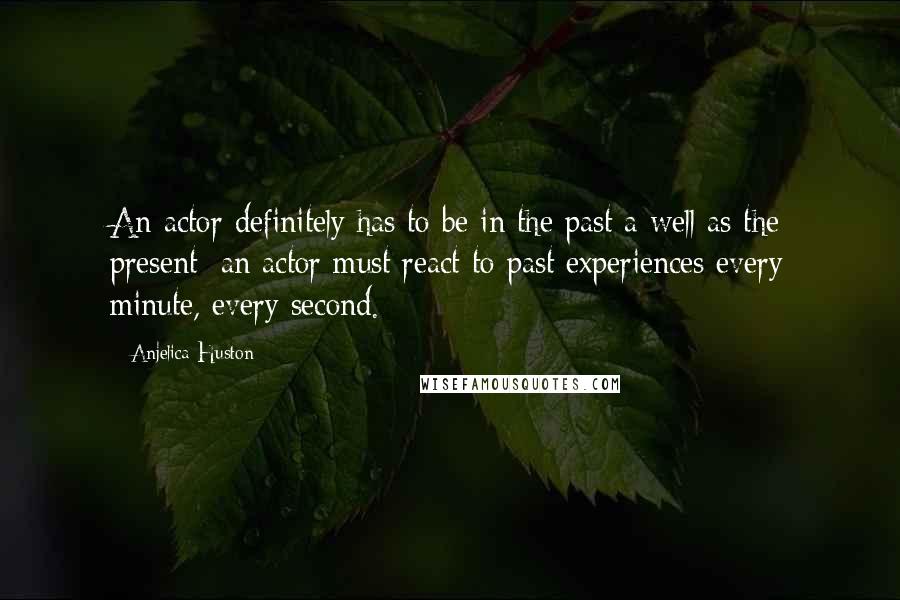 Anjelica Huston Quotes: An actor definitely has to be in the past a well as the present; an actor must react to past experiences every minute, every second.