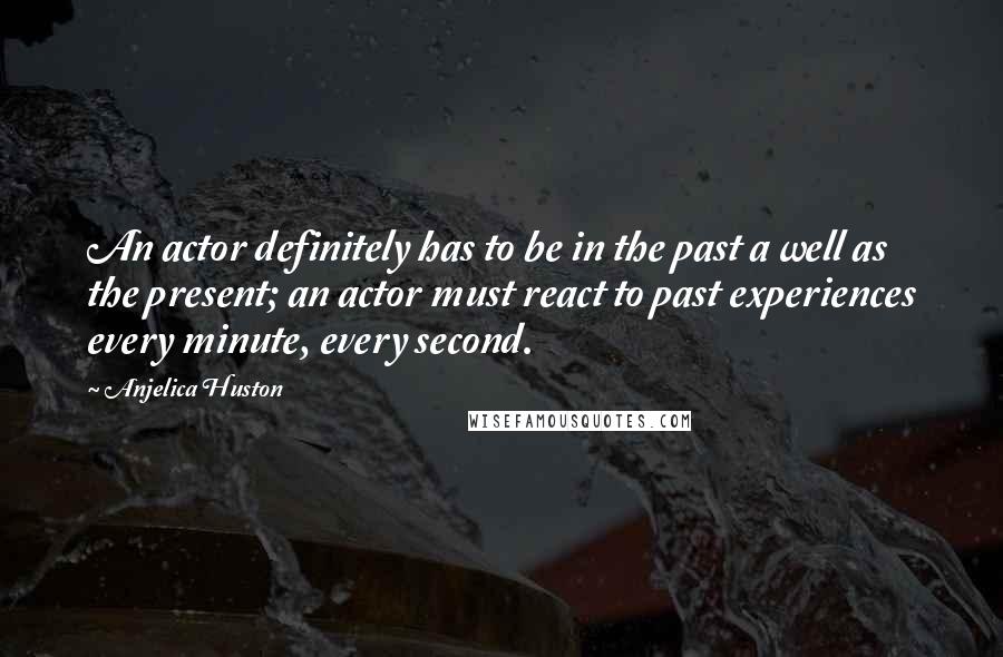 Anjelica Huston Quotes: An actor definitely has to be in the past a well as the present; an actor must react to past experiences every minute, every second.