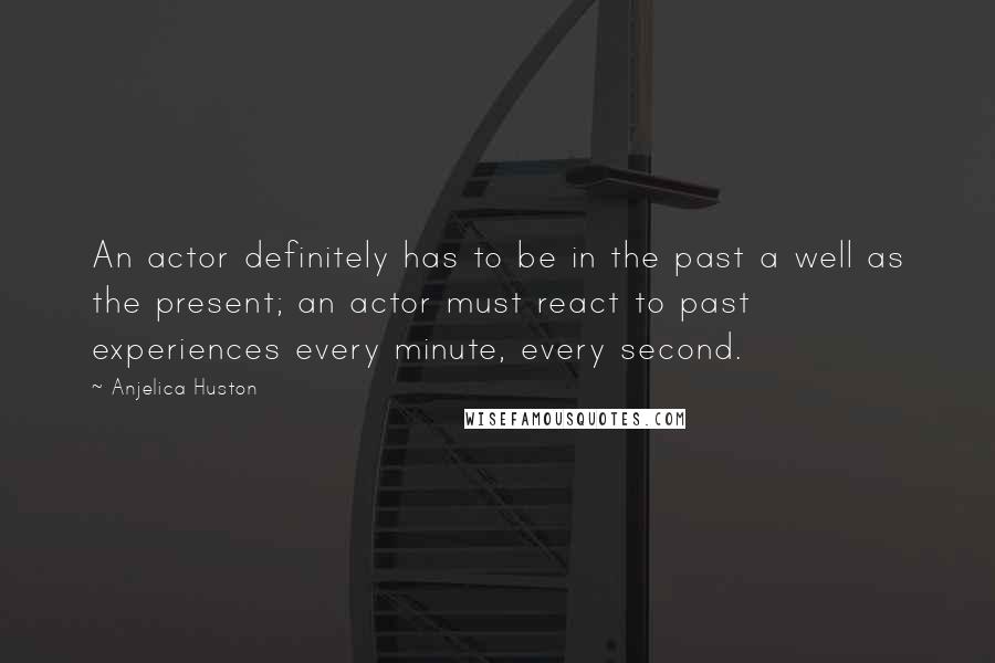 Anjelica Huston Quotes: An actor definitely has to be in the past a well as the present; an actor must react to past experiences every minute, every second.