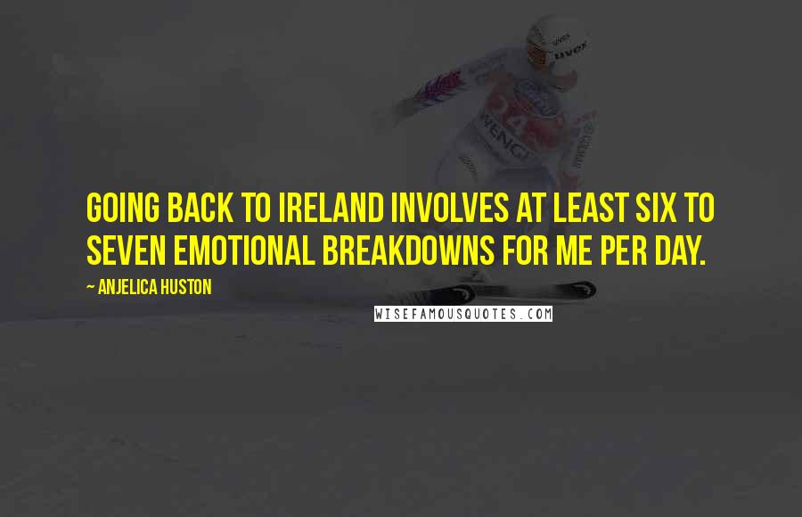 Anjelica Huston Quotes: Going back to Ireland involves at least six to seven emotional breakdowns for me per day.