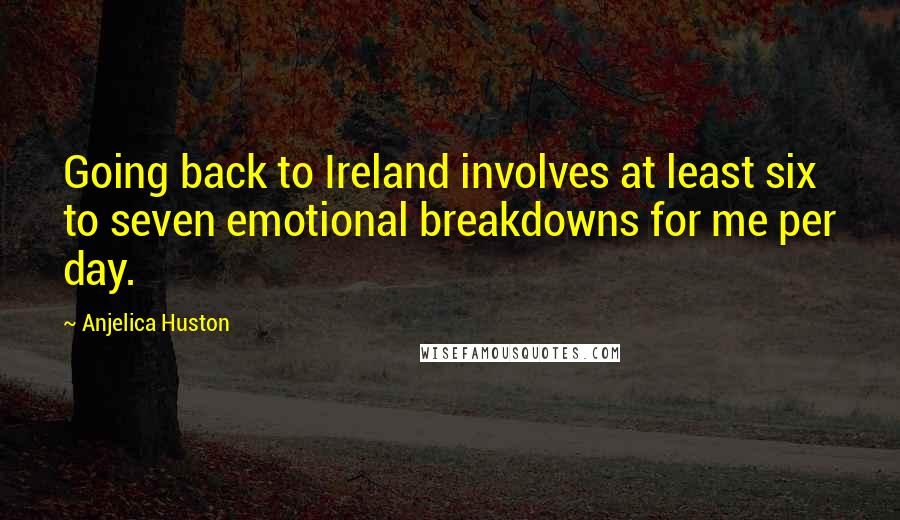 Anjelica Huston Quotes: Going back to Ireland involves at least six to seven emotional breakdowns for me per day.