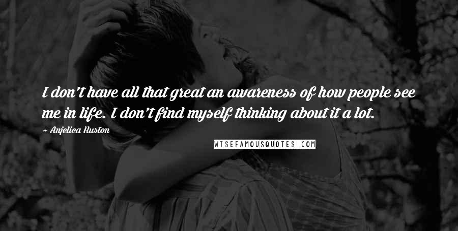 Anjelica Huston Quotes: I don't have all that great an awareness of how people see me in life. I don't find myself thinking about it a lot.