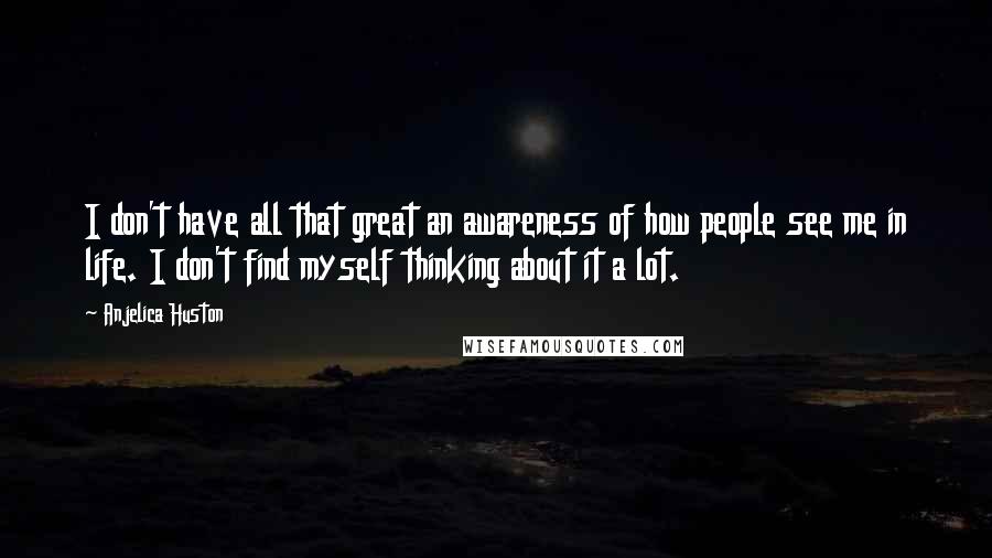 Anjelica Huston Quotes: I don't have all that great an awareness of how people see me in life. I don't find myself thinking about it a lot.