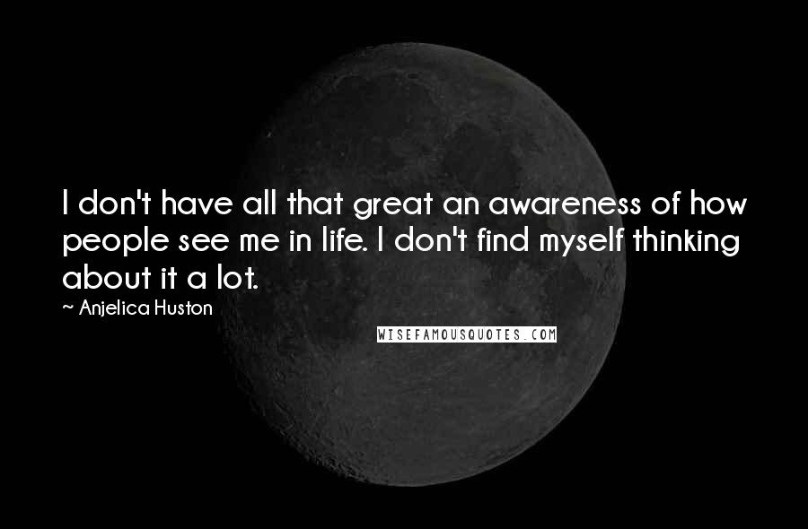 Anjelica Huston Quotes: I don't have all that great an awareness of how people see me in life. I don't find myself thinking about it a lot.