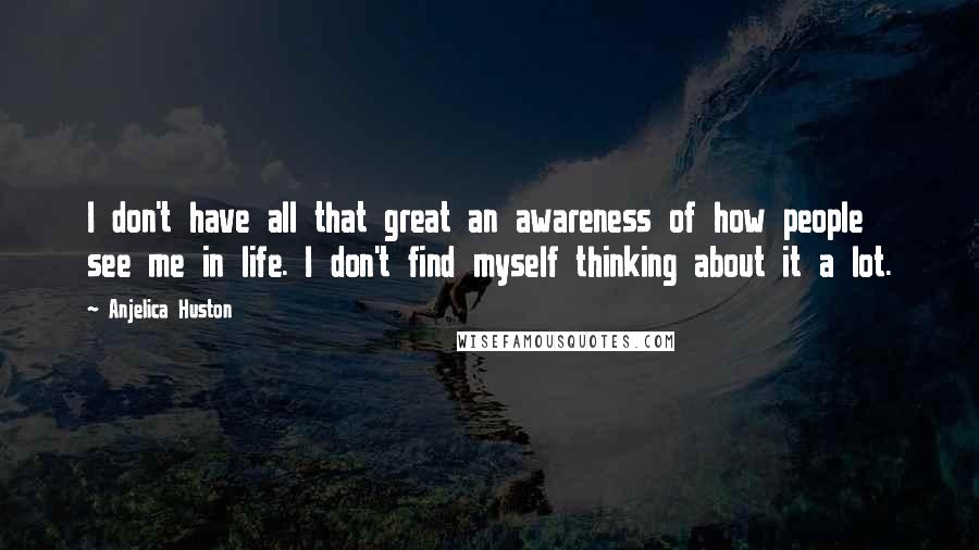 Anjelica Huston Quotes: I don't have all that great an awareness of how people see me in life. I don't find myself thinking about it a lot.