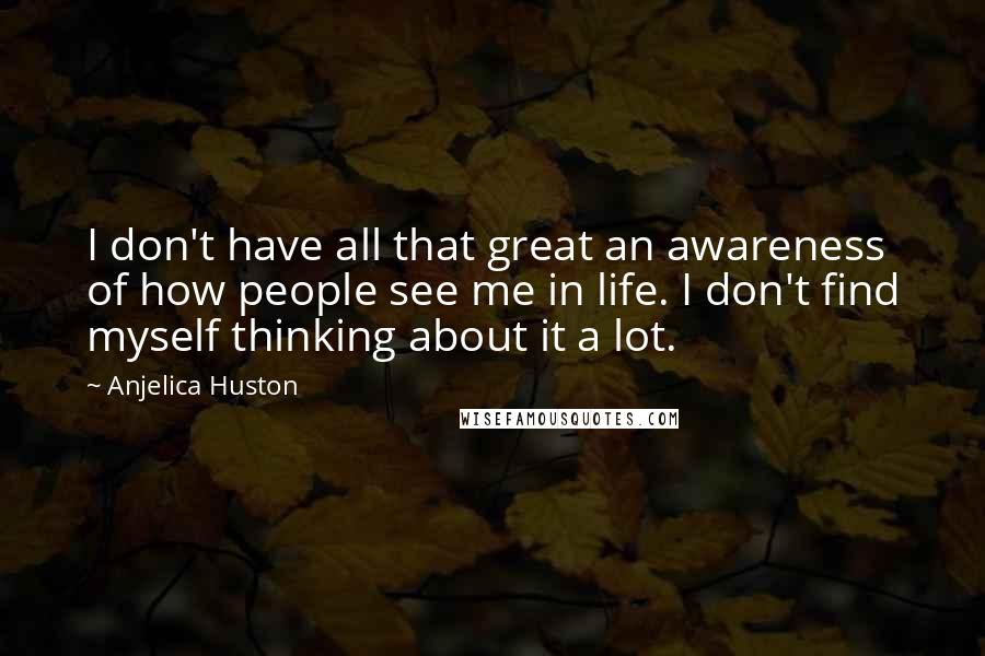 Anjelica Huston Quotes: I don't have all that great an awareness of how people see me in life. I don't find myself thinking about it a lot.