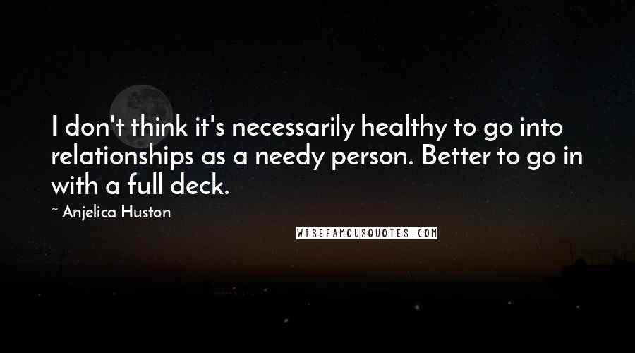 Anjelica Huston Quotes: I don't think it's necessarily healthy to go into relationships as a needy person. Better to go in with a full deck.