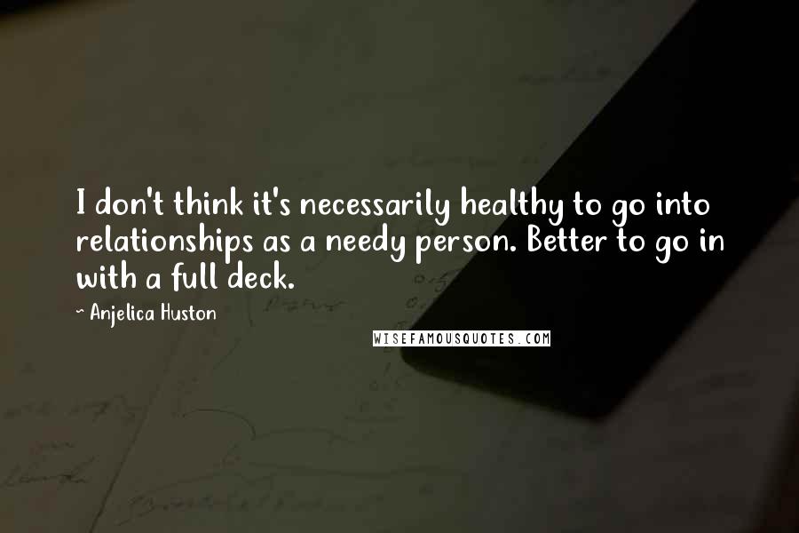 Anjelica Huston Quotes: I don't think it's necessarily healthy to go into relationships as a needy person. Better to go in with a full deck.