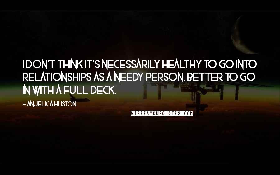 Anjelica Huston Quotes: I don't think it's necessarily healthy to go into relationships as a needy person. Better to go in with a full deck.