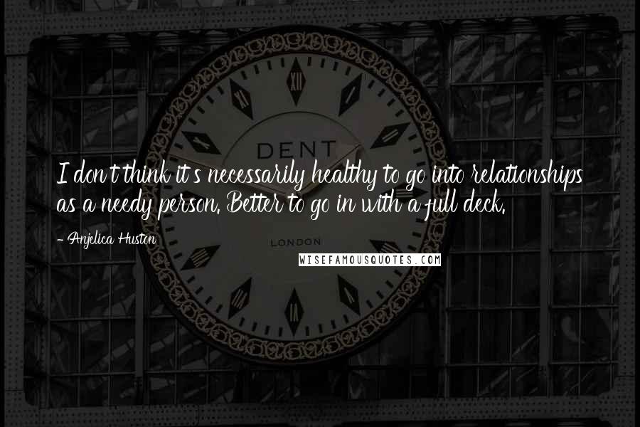 Anjelica Huston Quotes: I don't think it's necessarily healthy to go into relationships as a needy person. Better to go in with a full deck.