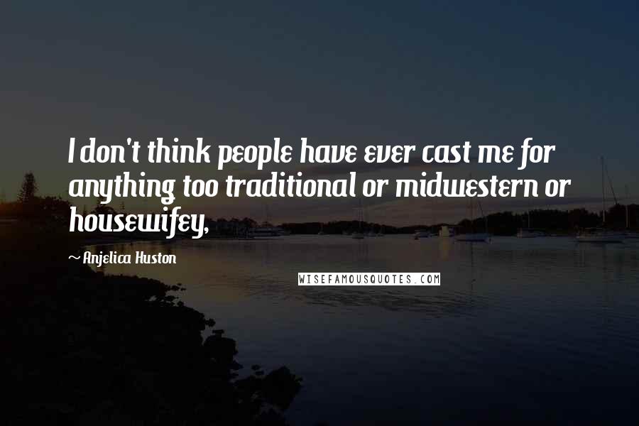 Anjelica Huston Quotes: I don't think people have ever cast me for anything too traditional or midwestern or housewifey,