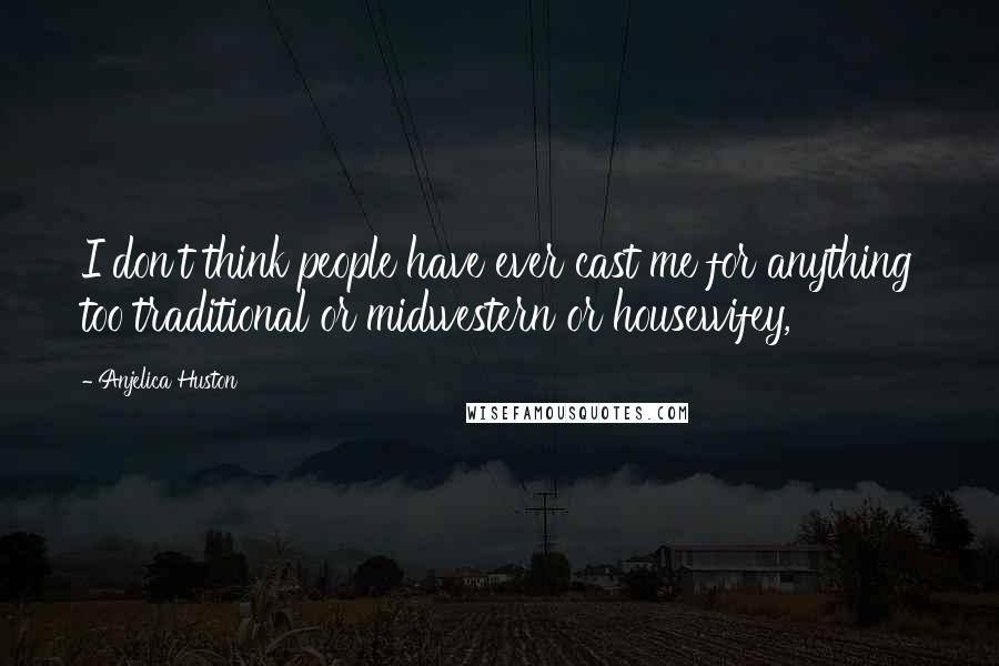 Anjelica Huston Quotes: I don't think people have ever cast me for anything too traditional or midwestern or housewifey,