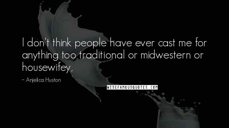 Anjelica Huston Quotes: I don't think people have ever cast me for anything too traditional or midwestern or housewifey,