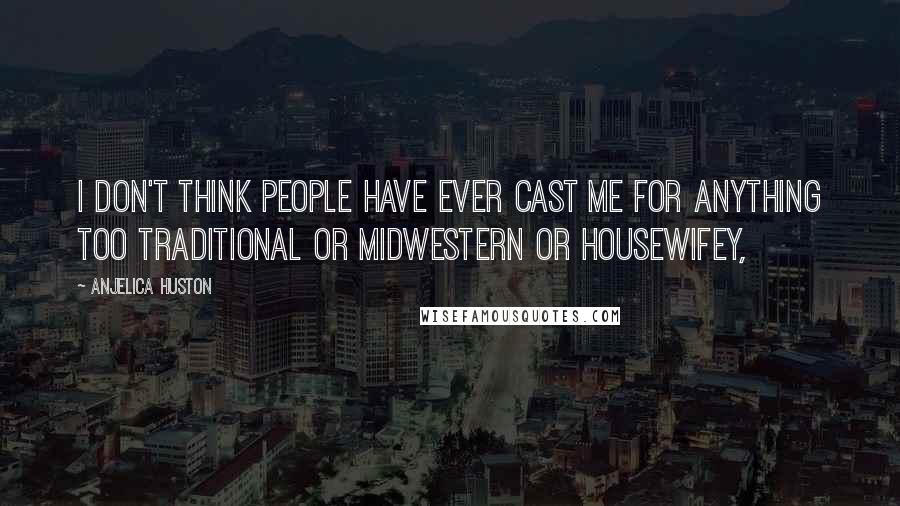 Anjelica Huston Quotes: I don't think people have ever cast me for anything too traditional or midwestern or housewifey,