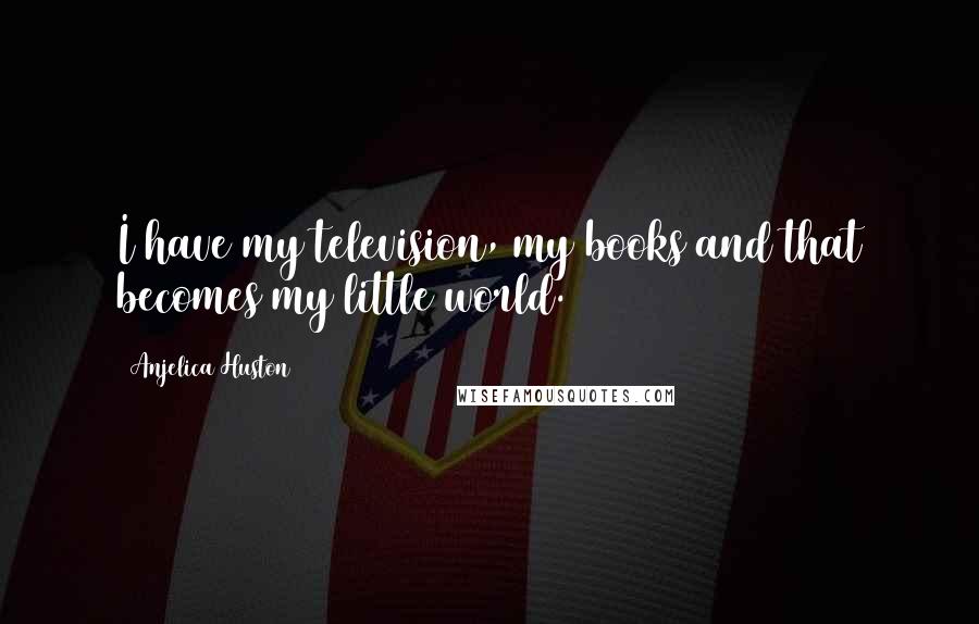 Anjelica Huston Quotes: I have my television, my books and that becomes my little world.