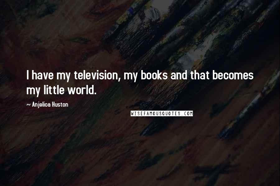 Anjelica Huston Quotes: I have my television, my books and that becomes my little world.