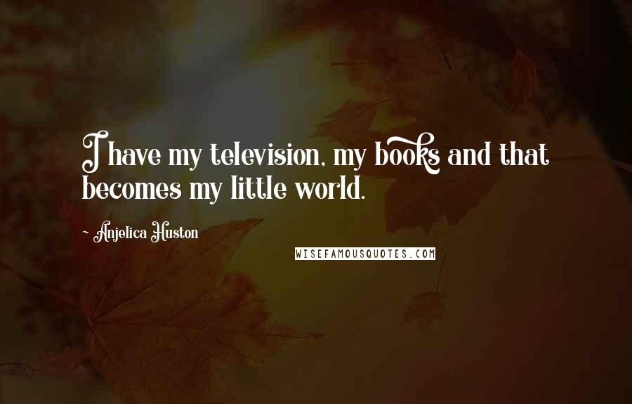 Anjelica Huston Quotes: I have my television, my books and that becomes my little world.