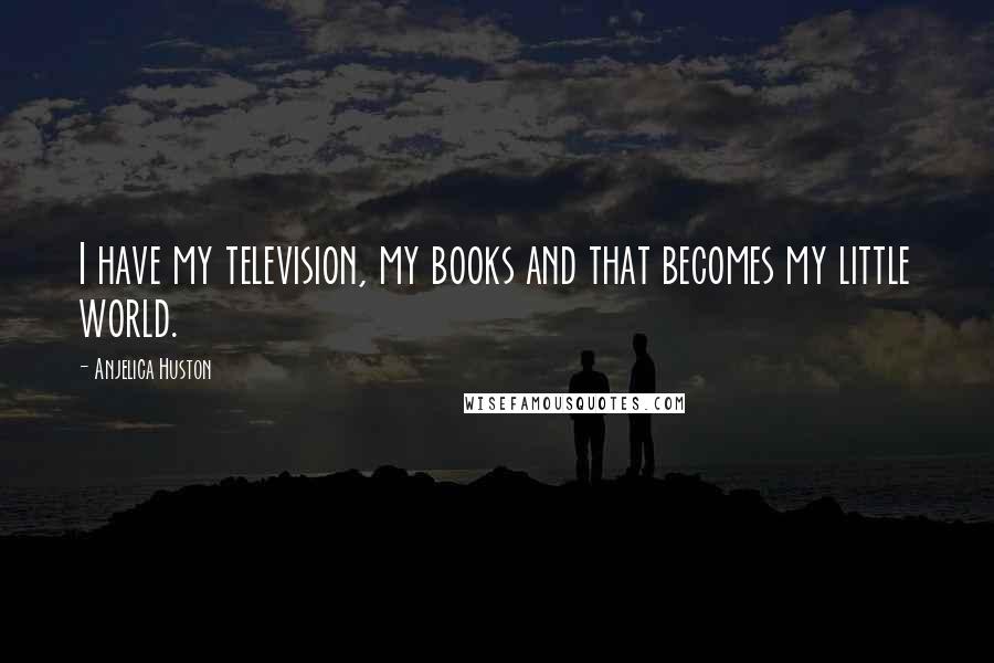 Anjelica Huston Quotes: I have my television, my books and that becomes my little world.