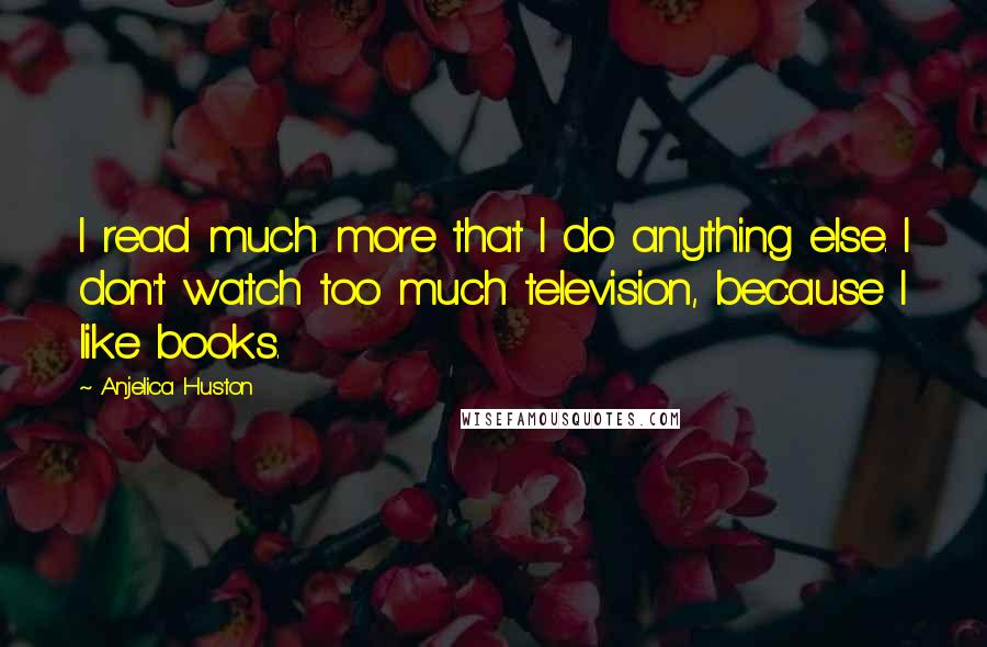 Anjelica Huston Quotes: I read much more that I do anything else. I don't watch too much television, because I like books.